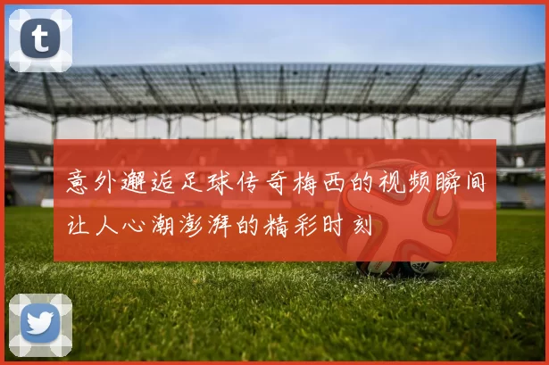 意外邂逅足球传奇梅西的视频瞬间让人心潮澎湃的精彩时刻