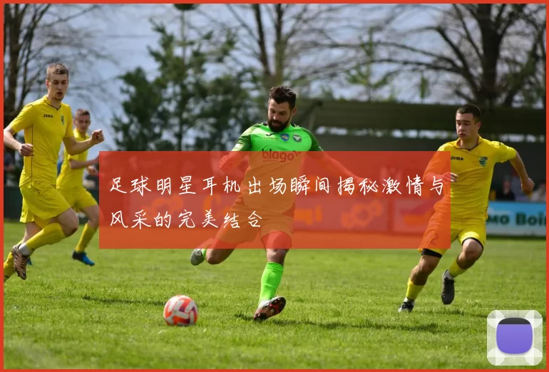 足球明星耳机出场瞬间揭秘激情与风采的完美结合