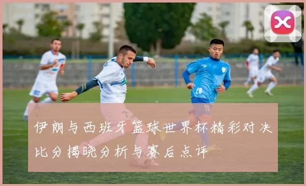 伊朗与西班牙篮球世界杯精彩对决比分揭晓分析与赛后点评