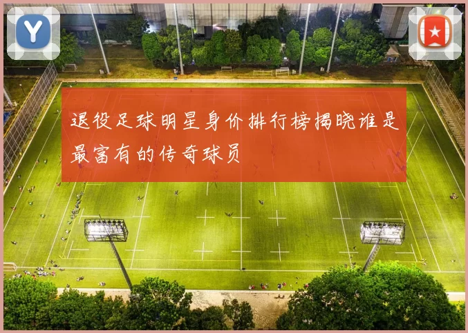 退役足球明星身价排行榜揭晓谁是最富有的传奇球员