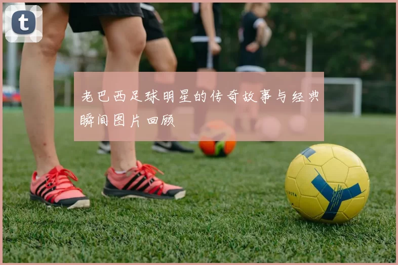老巴西足球明星的传奇故事与经典瞬间图片回顾