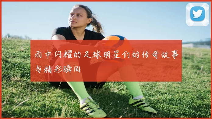 雨中闪耀的足球明星们的传奇故事与精彩瞬间