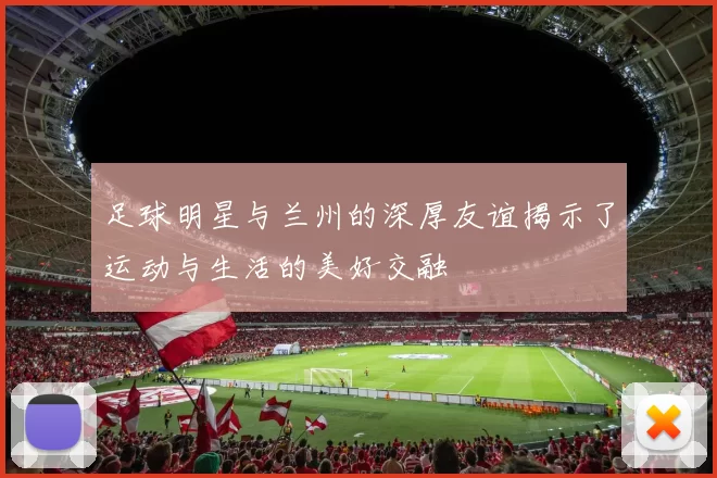 足球明星与兰州的深厚友谊揭示了运动与生活的美好交融