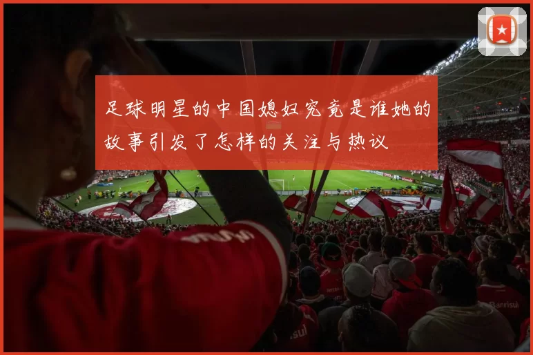 足球明星的中国媳妇究竟是谁她的故事引发了怎样的关注与热议