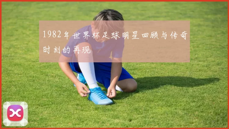 1982年世界杯足球明星回顾与传奇时刻的再现