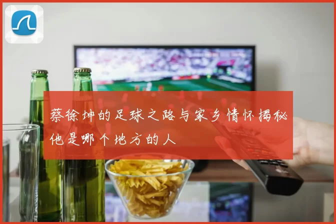 蔡徐坤的足球之路与家乡情怀揭秘他是哪个地方的人