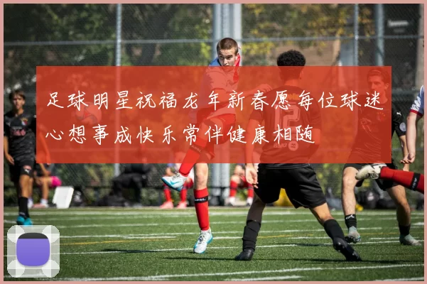 足球明星祝福龙年新春愿每位球迷心想事成快乐常伴健康相随