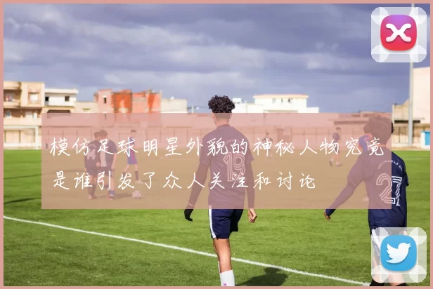 模仿足球明星外貌的神秘人物究竟是谁引发了众人关注和讨论