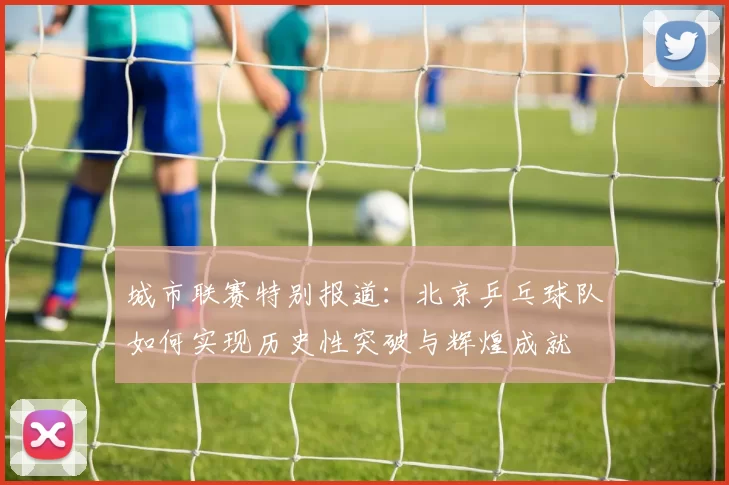 城市联赛特别报道：北京乒乓球队如何实现历史性突破与辉煌成就