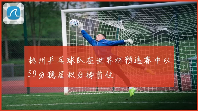 杭州乒乓球队在世界杯预选赛中以59分稳居积分榜首位