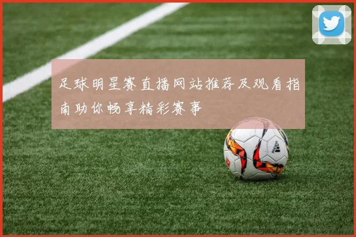 足球明星赛直播网站推荐及观看指南助你畅享精彩赛事