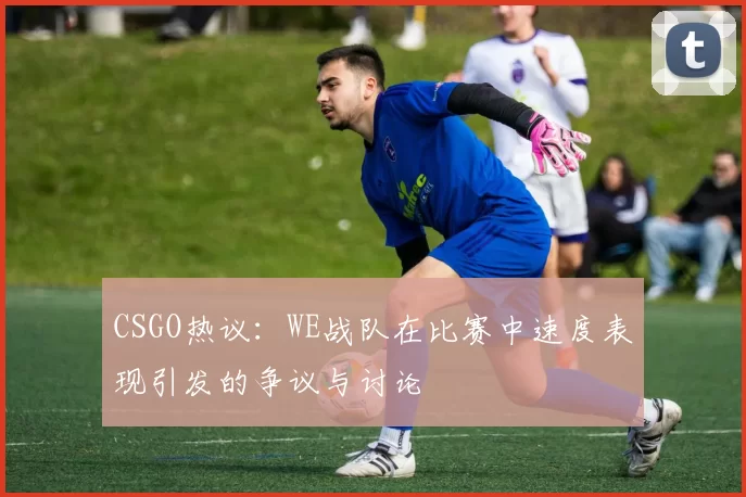 CSGO热议：WE战队在比赛中速度表现引发的争议与讨论