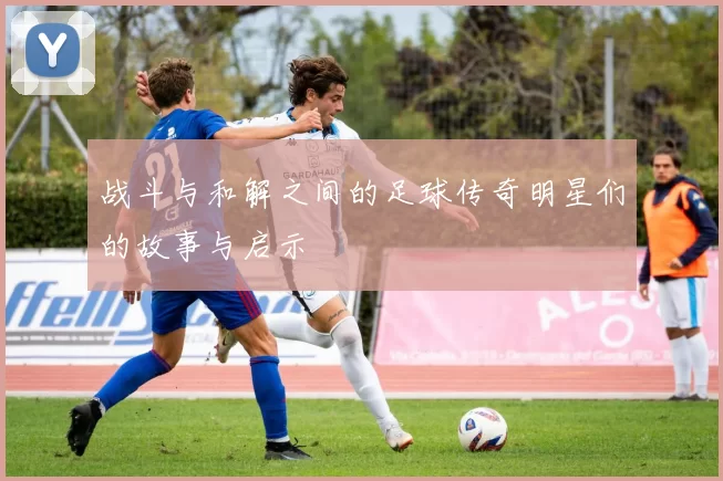 战斗与和解之间的足球传奇明星们的故事与启示