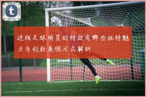 连线足球明星的特效有哪些独特魅力与创新表现方式解析