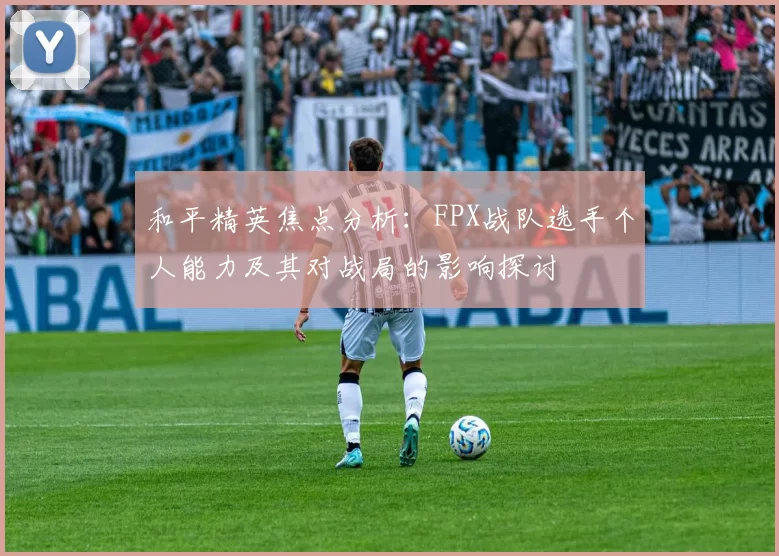 和平精英焦点分析：FPX战队选手个人能力及其对战局的影响探讨