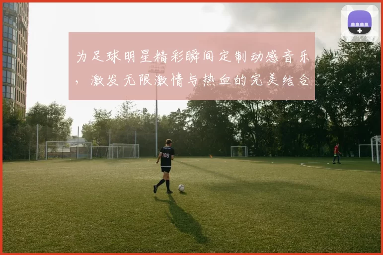 为足球明星精彩瞬间定制动感音乐，激发无限激情与热血的完美结合