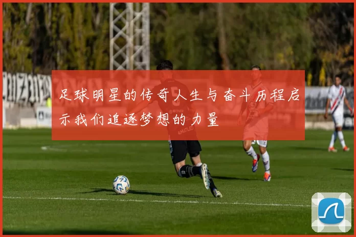 足球明星的传奇人生与奋斗历程启示我们追逐梦想的力量