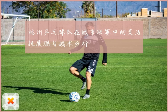 杭州乒乓球队在城市联赛中的灵活性展现与战术分析