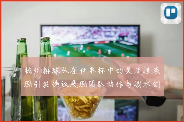 杭州排球队在世界杯中的灵活性表现引发热议展现团队协作与战术创新