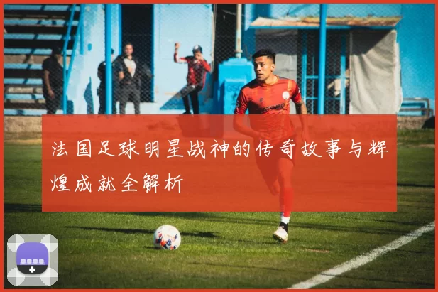法国足球明星战神的传奇故事与辉煌成就全解析