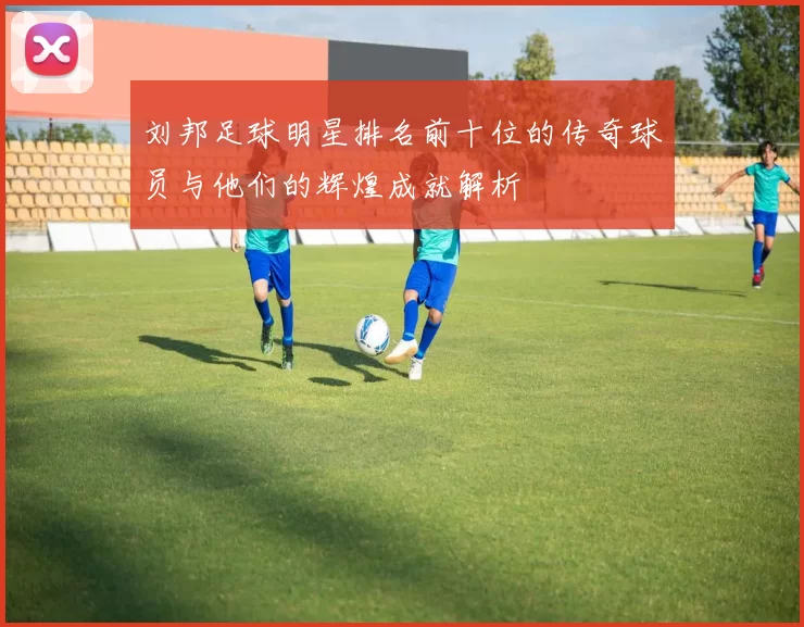 刘邦足球明星排名前十位的传奇球员与他们的辉煌成就解析