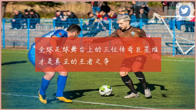 全球足球舞台上的三位传奇巨星谁才是真正的王者之争