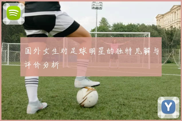 国外女生对足球明星的独特见解与评价分析