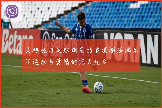 吴艳妮与足球明星的浪漫邂逅揭示了运动与爱情的完美结合