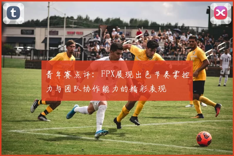 青年赛点评：FPX展现出色节奏掌控力与团队协作能力的精彩表现