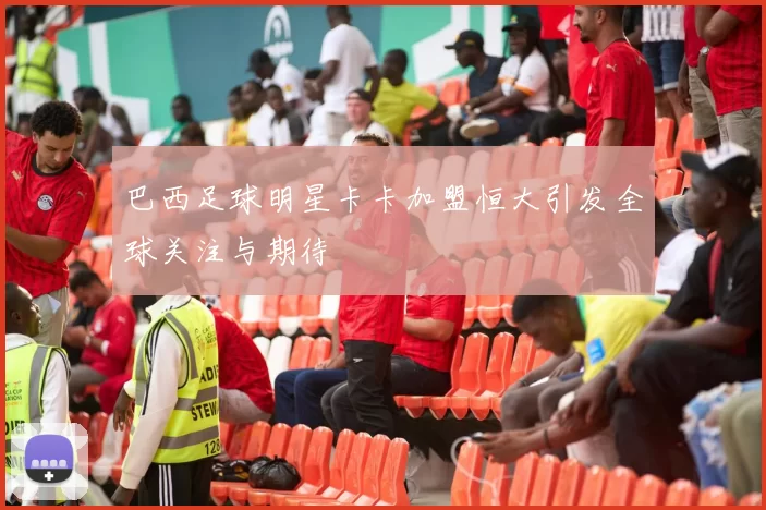 巴西足球明星卡卡加盟恒大引发全球关注与期待