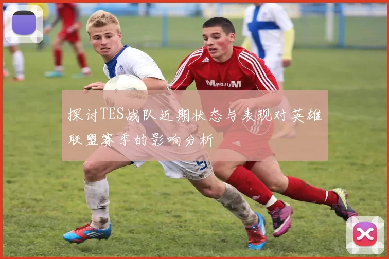 探讨TES战队近期状态与表现对英雄联盟赛季的影响分析