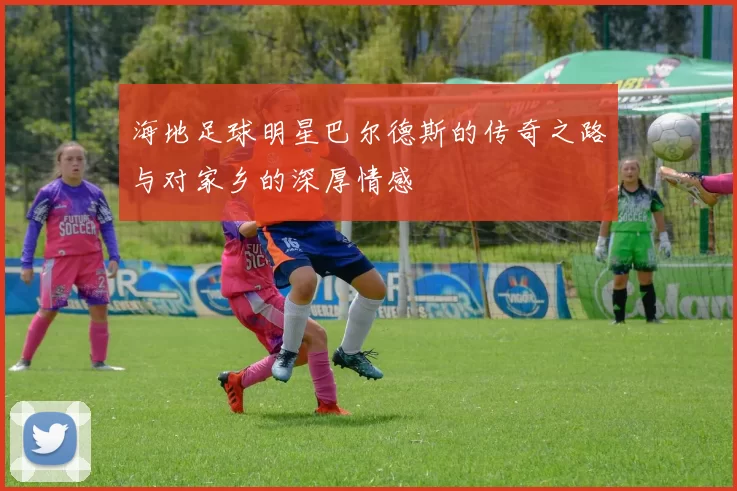 海地足球明星巴尔德斯的传奇之路与对家乡的深厚情感