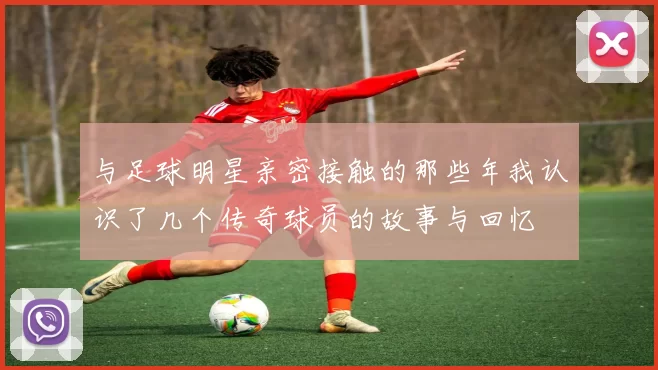 与足球明星亲密接触的那些年我认识了几个传奇球员的故事与回忆