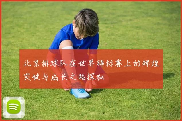 北京排球队在世界锦标赛上的辉煌突破与成长之路探秘