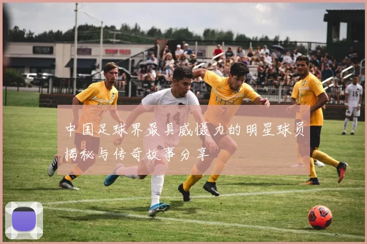 中国足球界最具威慑力的明星球员揭秘与传奇故事分享