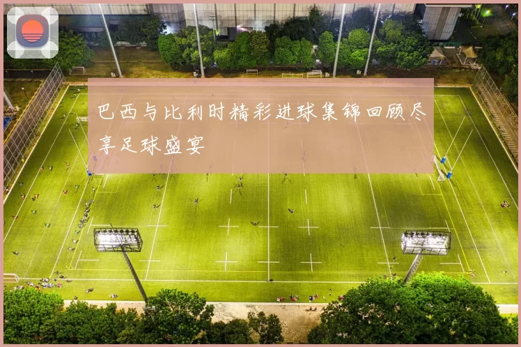 巴西与比利时精彩进球集锦回顾尽享足球盛宴