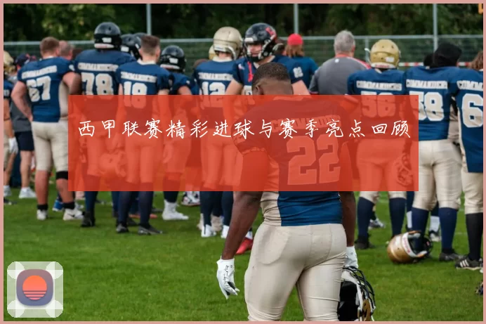 西甲联赛精彩进球与赛季亮点回顾