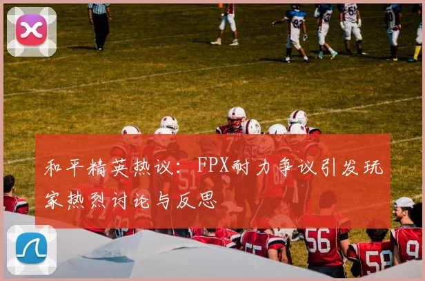 和平精英热议：FPX耐力争议引发玩家热烈讨论与反思