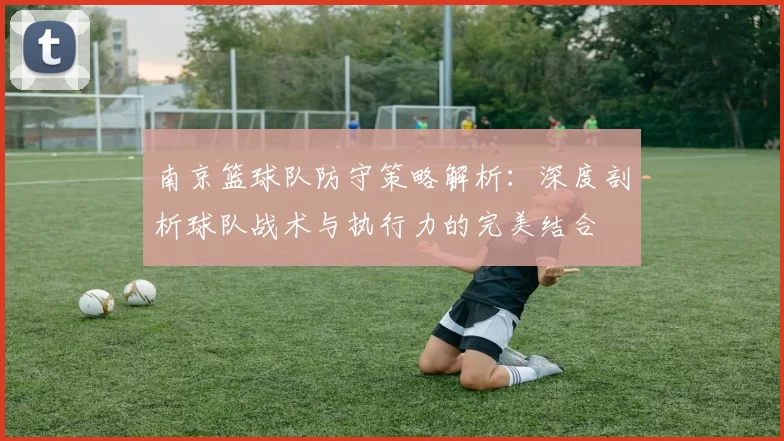 南京篮球队防守策略解析：深度剖析球队战术与执行力的完美结合