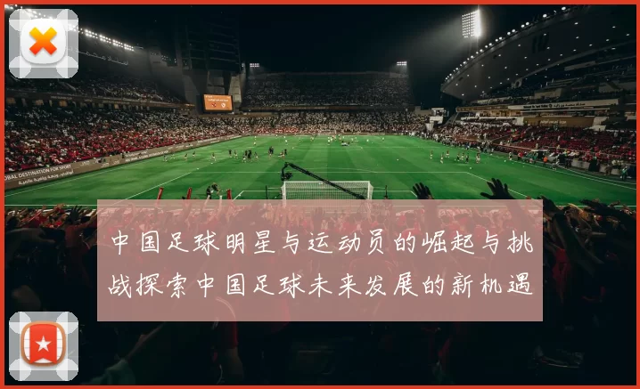 中国足球明星与运动员的崛起与挑战探索中国足球未来发展的新机遇与方向