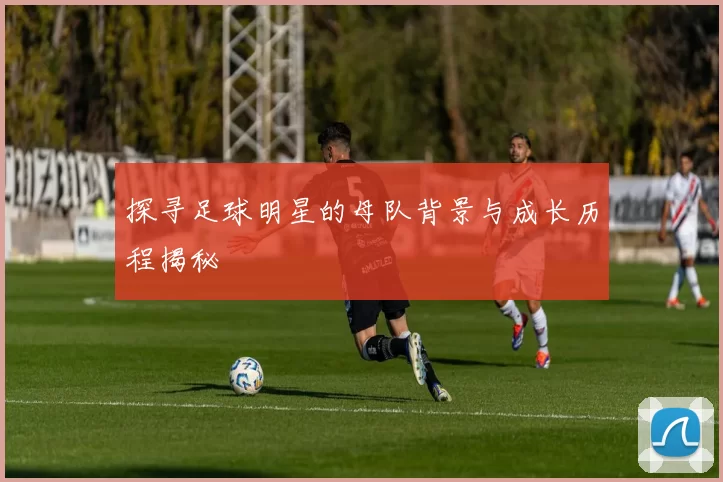 探寻足球明星的母队背景与成长历程揭秘