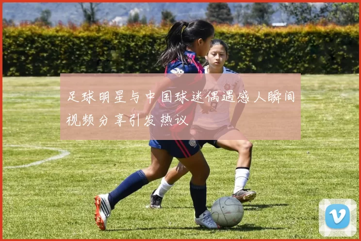 足球明星与中国球迷偶遇感人瞬间视频分享引发热议