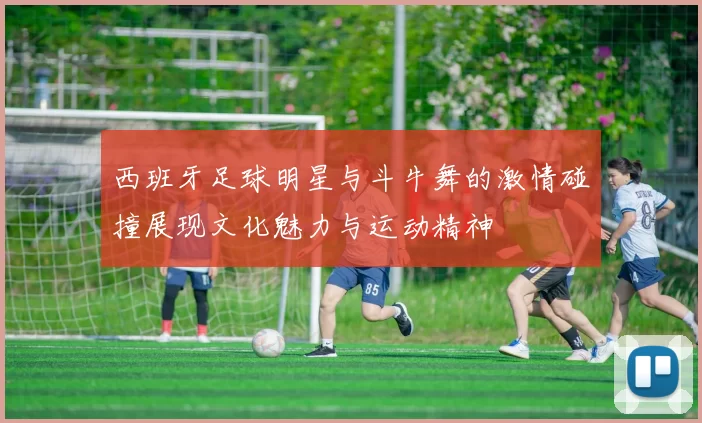 西班牙足球明星与斗牛舞的激情碰撞展现文化魅力与运动精神