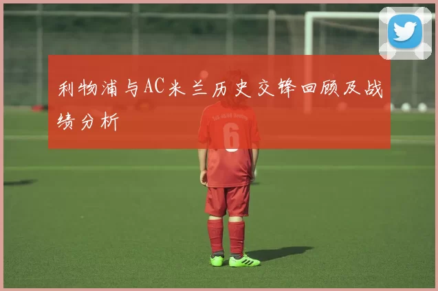 利物浦与AC米兰历史交锋回顾及战绩分析