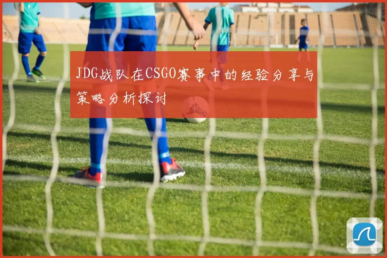 JDG战队在CSGO赛事中的经验分享与策略分析探讨