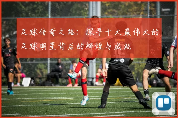 足球传奇之路：探寻十大最伟大的足球明星背后的辉煌与成就