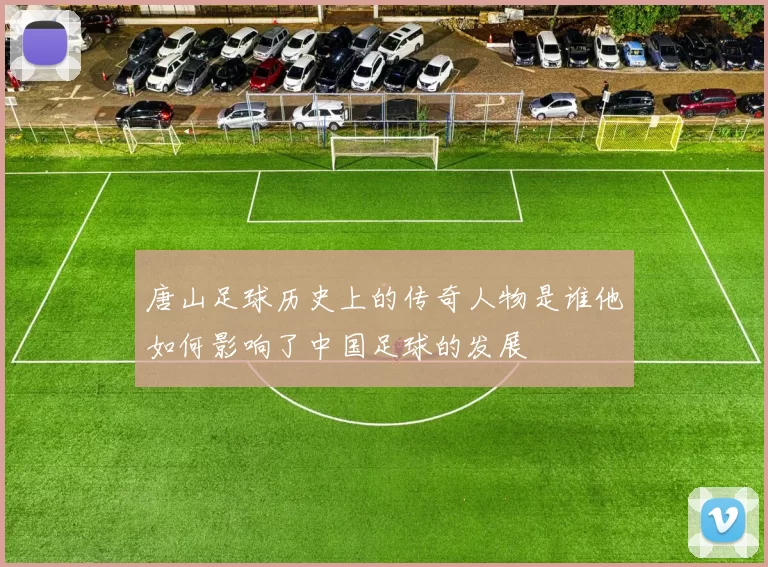 唐山足球历史上的传奇人物是谁他如何影响了中国足球的发展