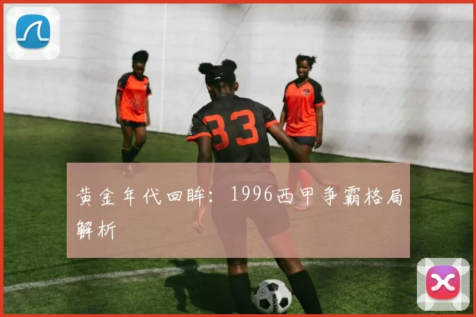 黄金年代回眸：1996西甲争霸格局解析