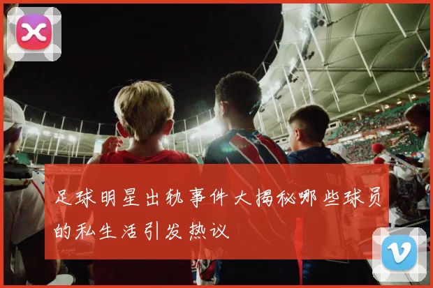 足球明星出轨事件大揭秘哪些球员的私生活引发热议