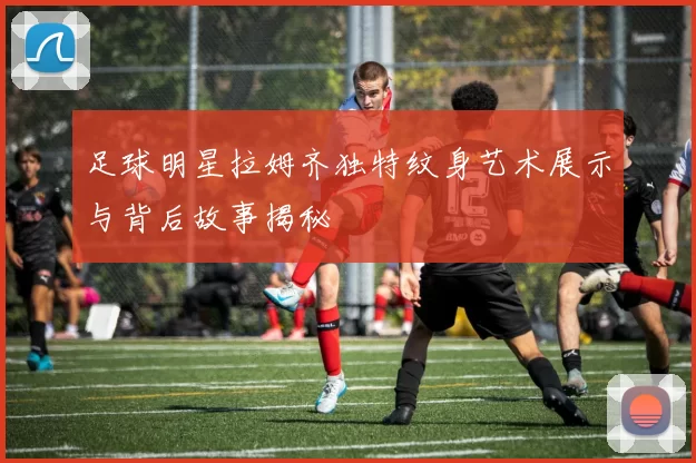 足球明星拉姆齐独特纹身艺术展示与背后故事揭秘